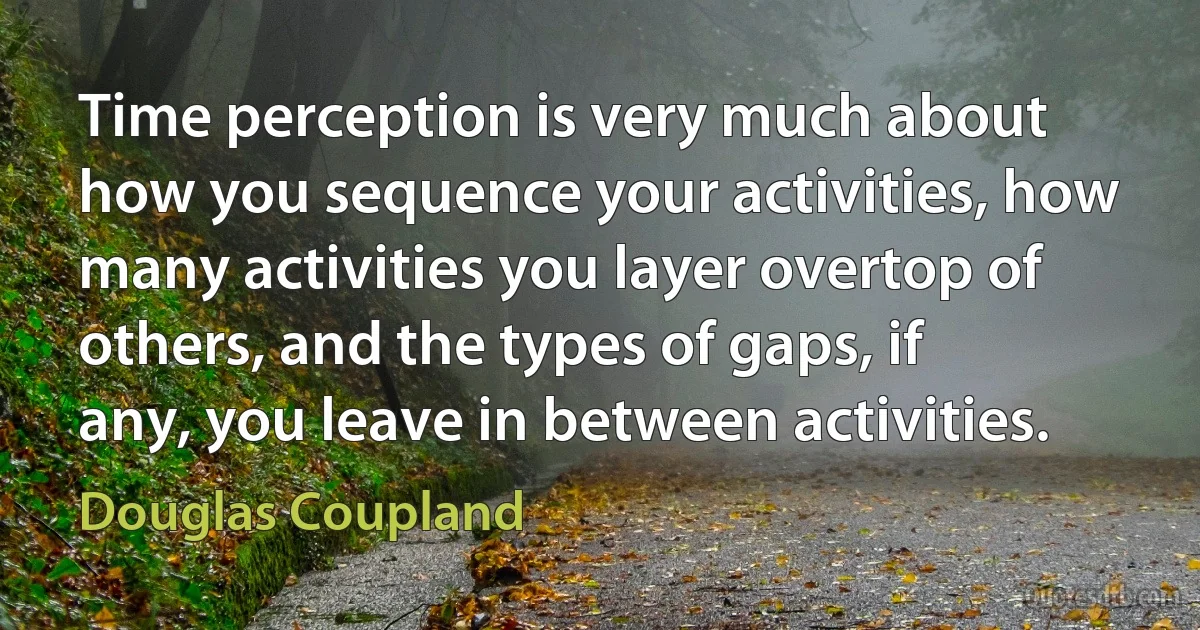 Time perception is very much about how you sequence your activities, how many activities you layer overtop of others, and the types of gaps, if any, you leave in between activities. (Douglas Coupland)