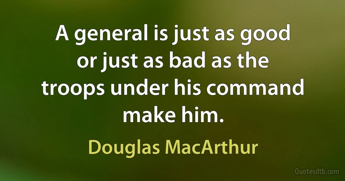 A general is just as good or just as bad as the troops under his command make him. (Douglas MacArthur)