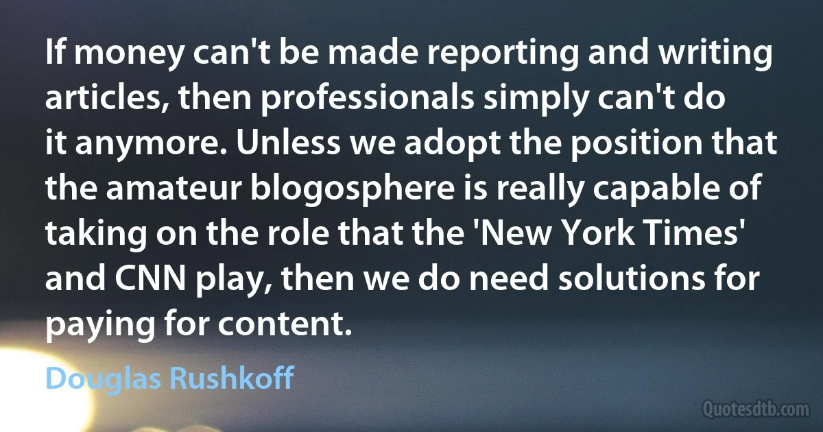 If money can't be made reporting and writing articles, then professionals simply can't do it anymore. Unless we adopt the position that the amateur blogosphere is really capable of taking on the role that the 'New York Times' and CNN play, then we do need solutions for paying for content. (Douglas Rushkoff)