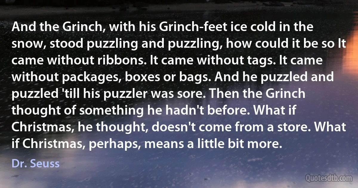 And the Grinch, with his Grinch-feet ice cold in the snow, stood puzzling and puzzling, how could it be so It came without ribbons. It came without tags. It came without packages, boxes or bags. And he puzzled and puzzled 'till his puzzler was sore. Then the Grinch thought of something he hadn't before. What if Christmas, he thought, doesn't come from a store. What if Christmas, perhaps, means a little bit more. (Dr. Seuss)