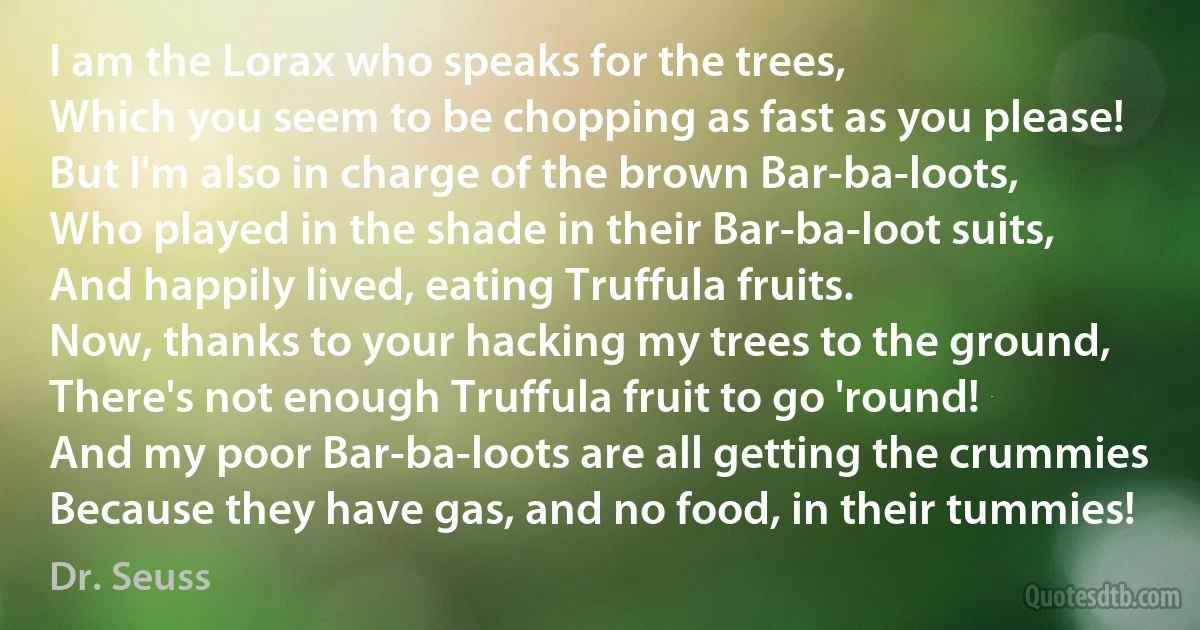 I am the Lorax who speaks for the trees,
Which you seem to be chopping as fast as you please!
But I'm also in charge of the brown Bar-ba-loots,
Who played in the shade in their Bar-ba-loot suits,
And happily lived, eating Truffula fruits.
Now, thanks to your hacking my trees to the ground,
There's not enough Truffula fruit to go 'round!
And my poor Bar-ba-loots are all getting the crummies
Because they have gas, and no food, in their tummies! (Dr. Seuss)