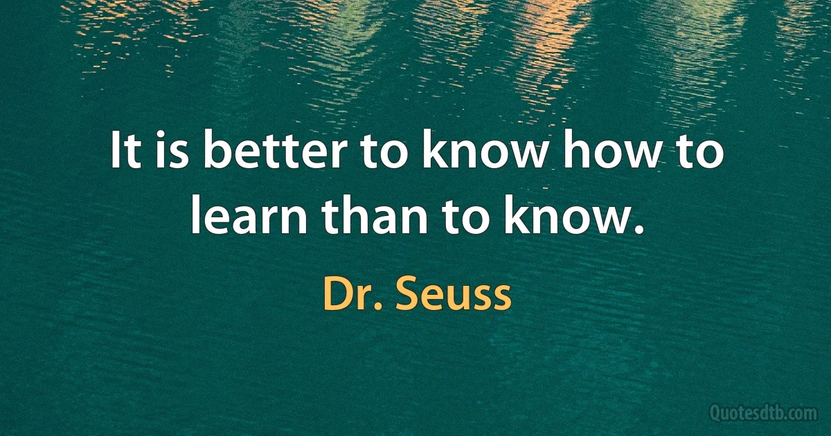 It is better to know how to learn than to know. (Dr. Seuss)