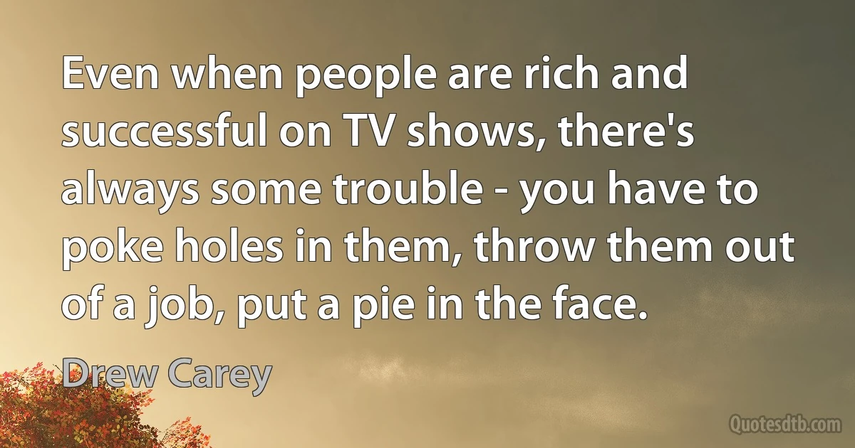 Even when people are rich and successful on TV shows, there's always some trouble - you have to poke holes in them, throw them out of a job, put a pie in the face. (Drew Carey)