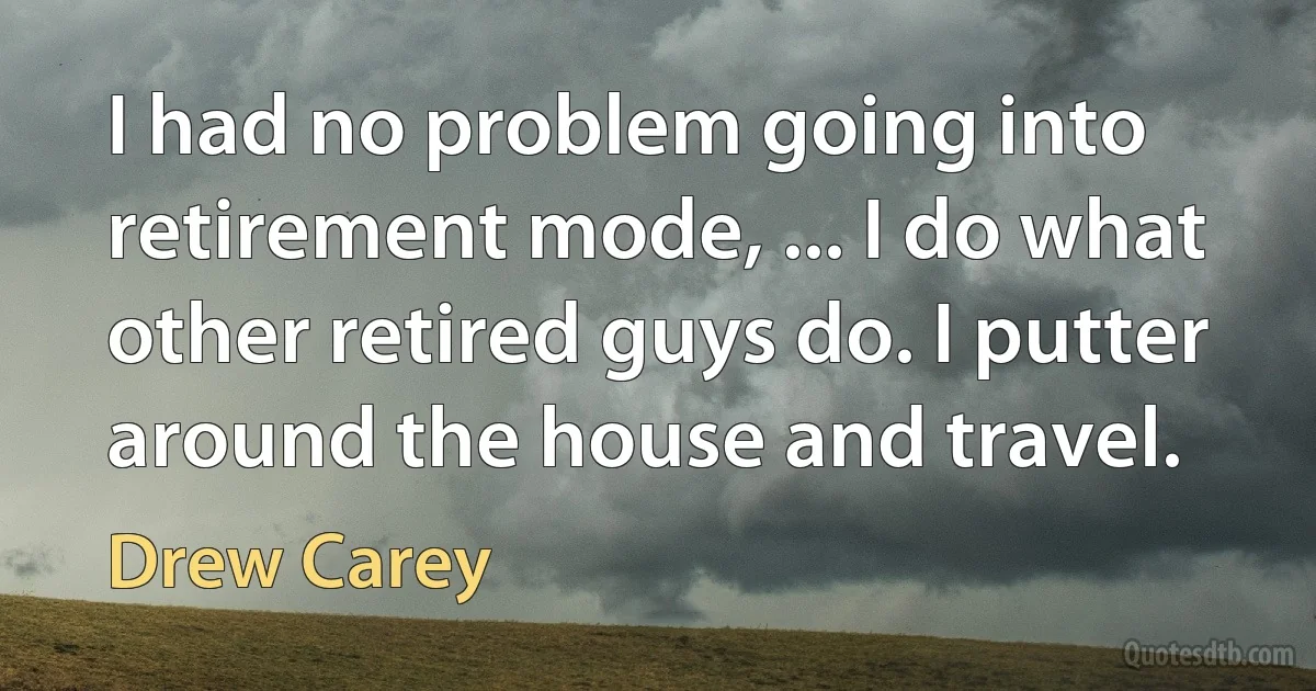 I had no problem going into retirement mode, ... I do what other retired guys do. I putter around the house and travel. (Drew Carey)