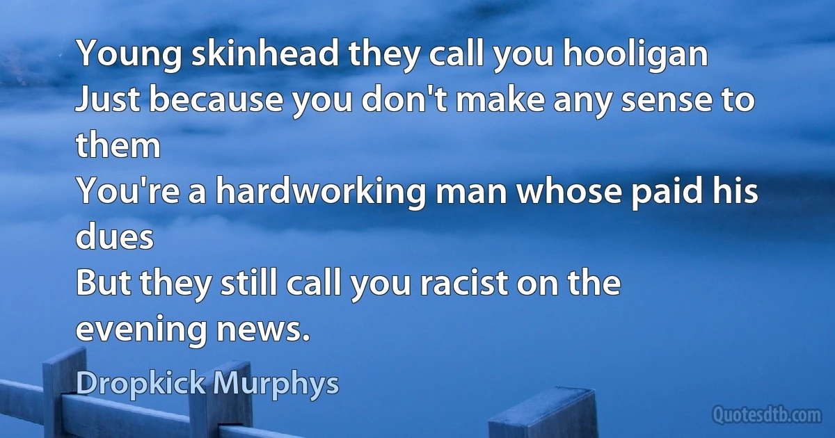 Young skinhead they call you hooligan
Just because you don't make any sense to them
You're a hardworking man whose paid his dues
But they still call you racist on the evening news. (Dropkick Murphys)