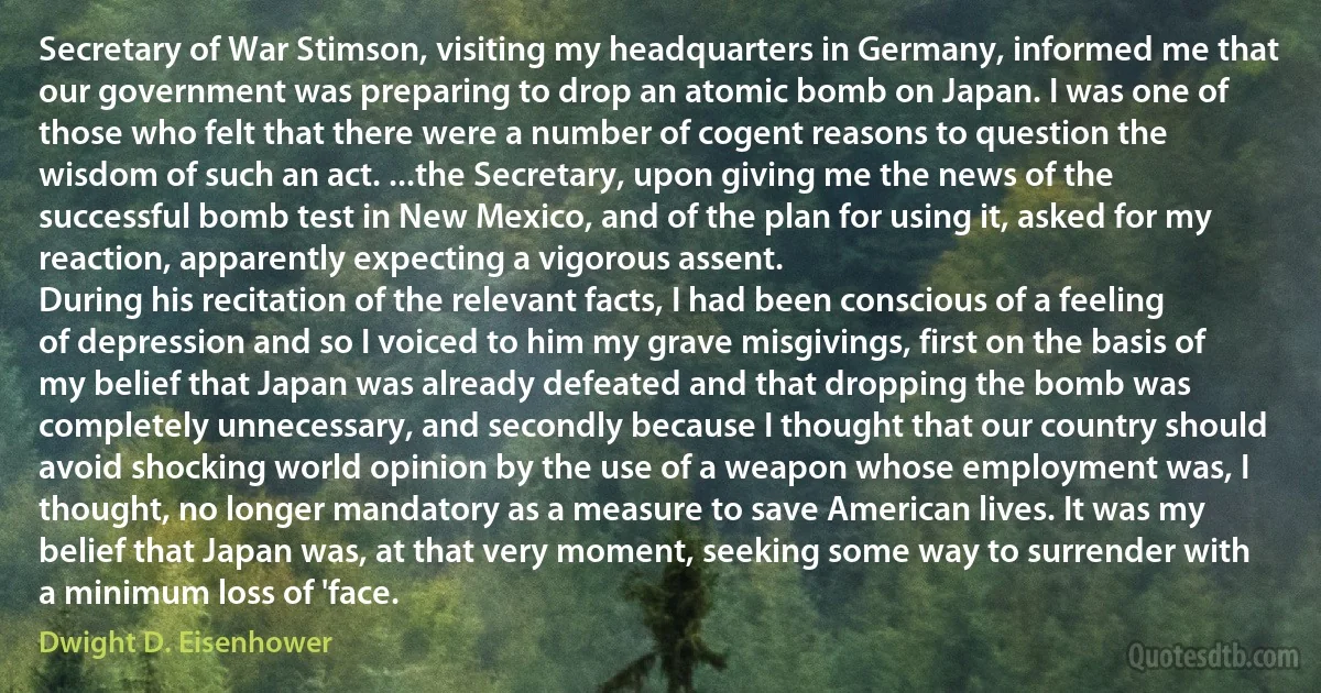 Secretary of War Stimson, visiting my headquarters in Germany, informed me that our government was preparing to drop an atomic bomb on Japan. I was one of those who felt that there were a number of cogent reasons to question the wisdom of such an act. ...the Secretary, upon giving me the news of the successful bomb test in New Mexico, and of the plan for using it, asked for my reaction, apparently expecting a vigorous assent.
During his recitation of the relevant facts, I had been conscious of a feeling of depression and so I voiced to him my grave misgivings, first on the basis of my belief that Japan was already defeated and that dropping the bomb was completely unnecessary, and secondly because I thought that our country should avoid shocking world opinion by the use of a weapon whose employment was, I thought, no longer mandatory as a measure to save American lives. It was my belief that Japan was, at that very moment, seeking some way to surrender with a minimum loss of 'face. (Dwight D. Eisenhower)