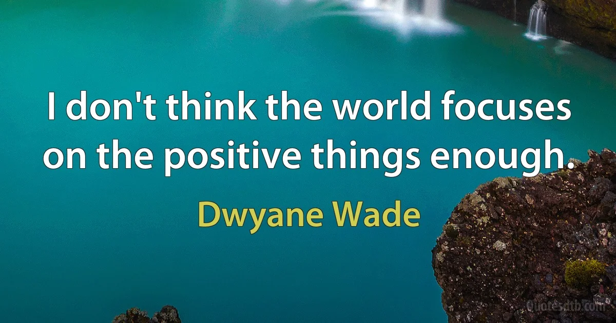 I don't think the world focuses on the positive things enough. (Dwyane Wade)