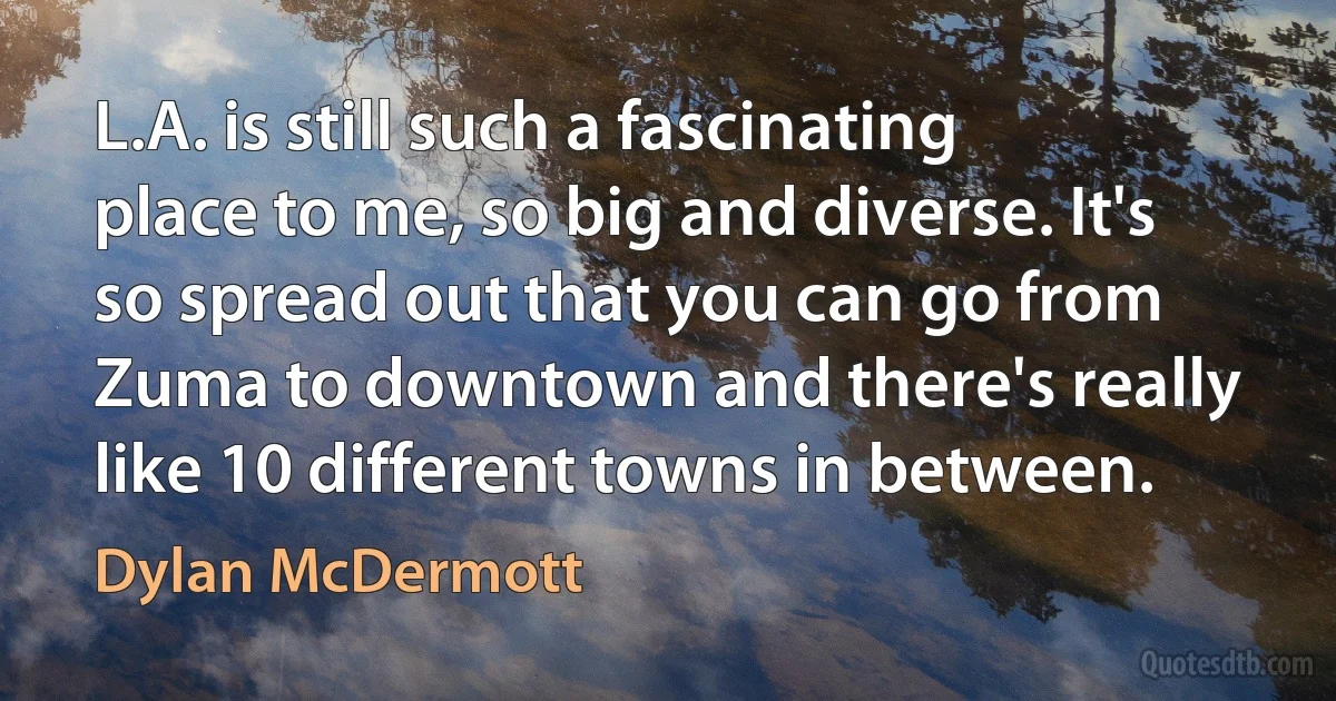 L.A. is still such a fascinating place to me, so big and diverse. It's so spread out that you can go from Zuma to downtown and there's really like 10 different towns in between. (Dylan McDermott)