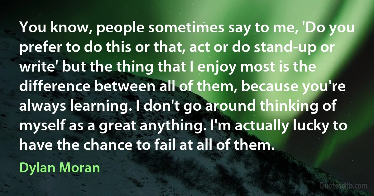 You know, people sometimes say to me, 'Do you prefer to do this or that, act or do stand-up or write' but the thing that I enjoy most is the difference between all of them, because you're always learning. I don't go around thinking of myself as a great anything. I'm actually lucky to have the chance to fail at all of them. (Dylan Moran)