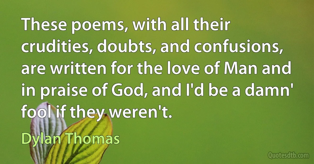 These poems, with all their crudities, doubts, and confusions, are written for the love of Man and in praise of God, and I'd be a damn' fool if they weren't. (Dylan Thomas)