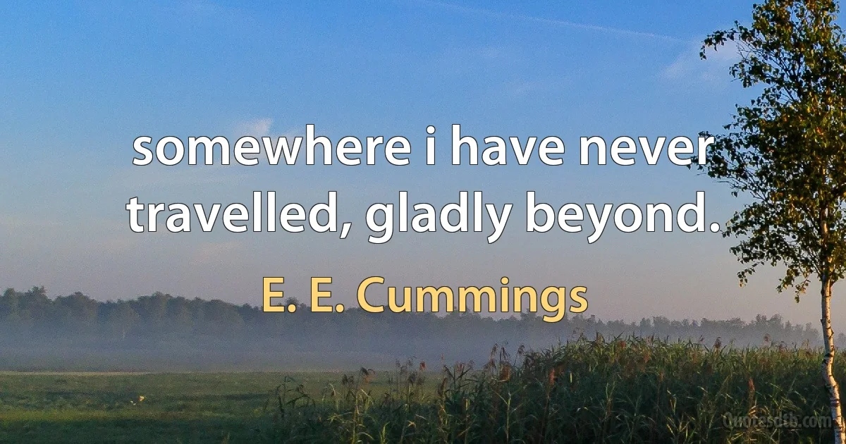 somewhere i have never travelled, gladly beyond. (E. E. Cummings)