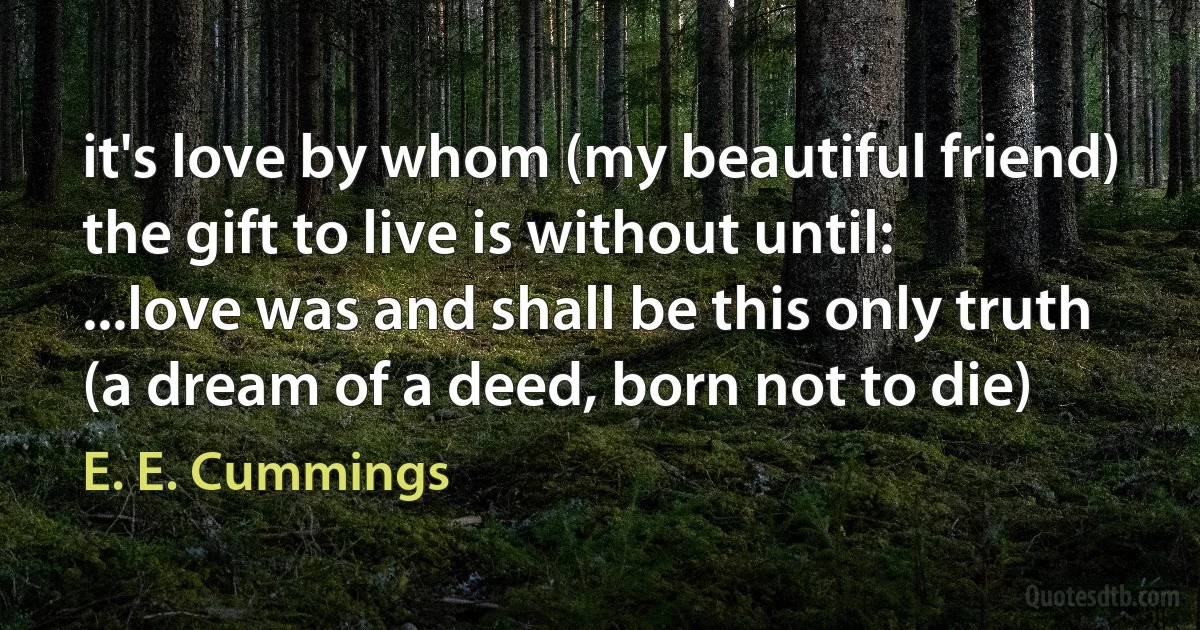 it's love by whom (my beautiful friend) the gift to live is without until:
...love was and shall be this only truth (a dream of a deed, born not to die) (E. E. Cummings)