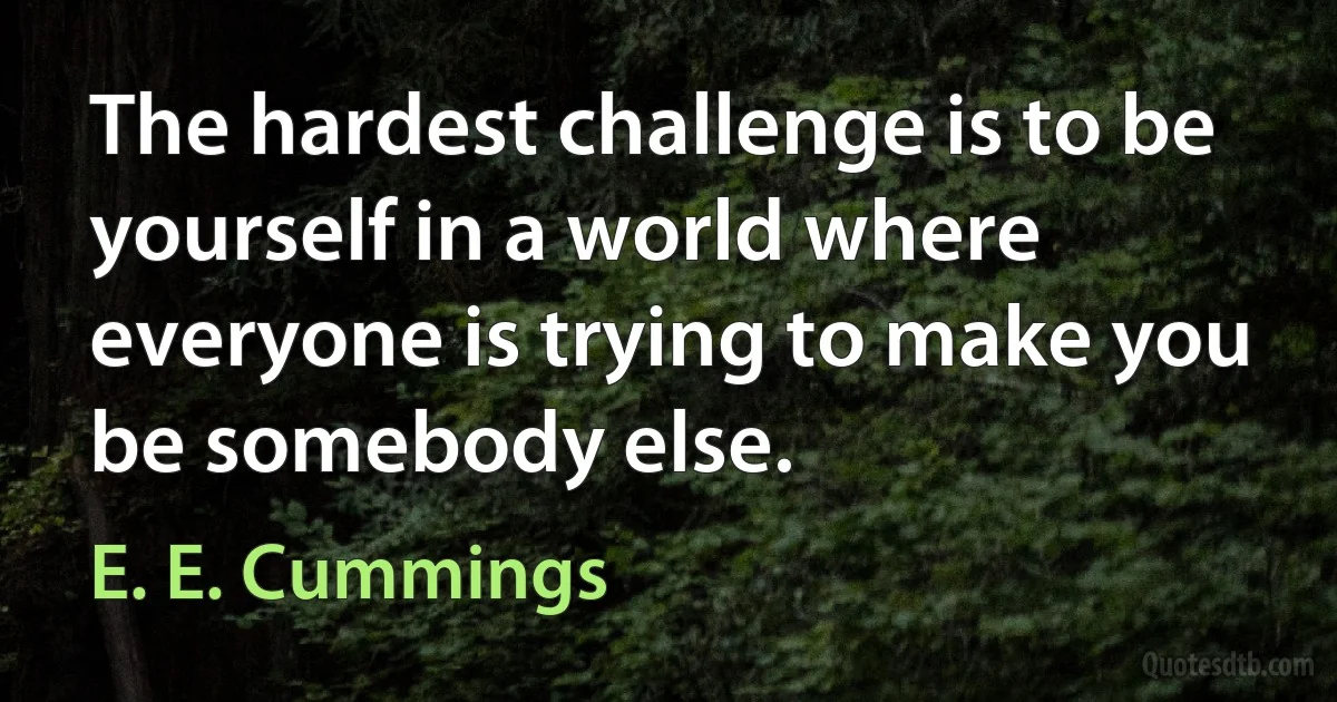 The hardest challenge is to be yourself in a world where everyone is trying to make you be somebody else. (E. E. Cummings)