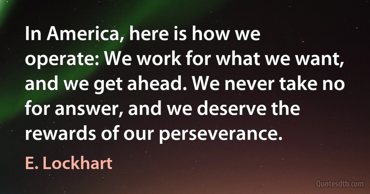 In America, here is how we operate: We work for what we want, and we get ahead. We never take no for answer, and we deserve the rewards of our perseverance. (E. Lockhart)