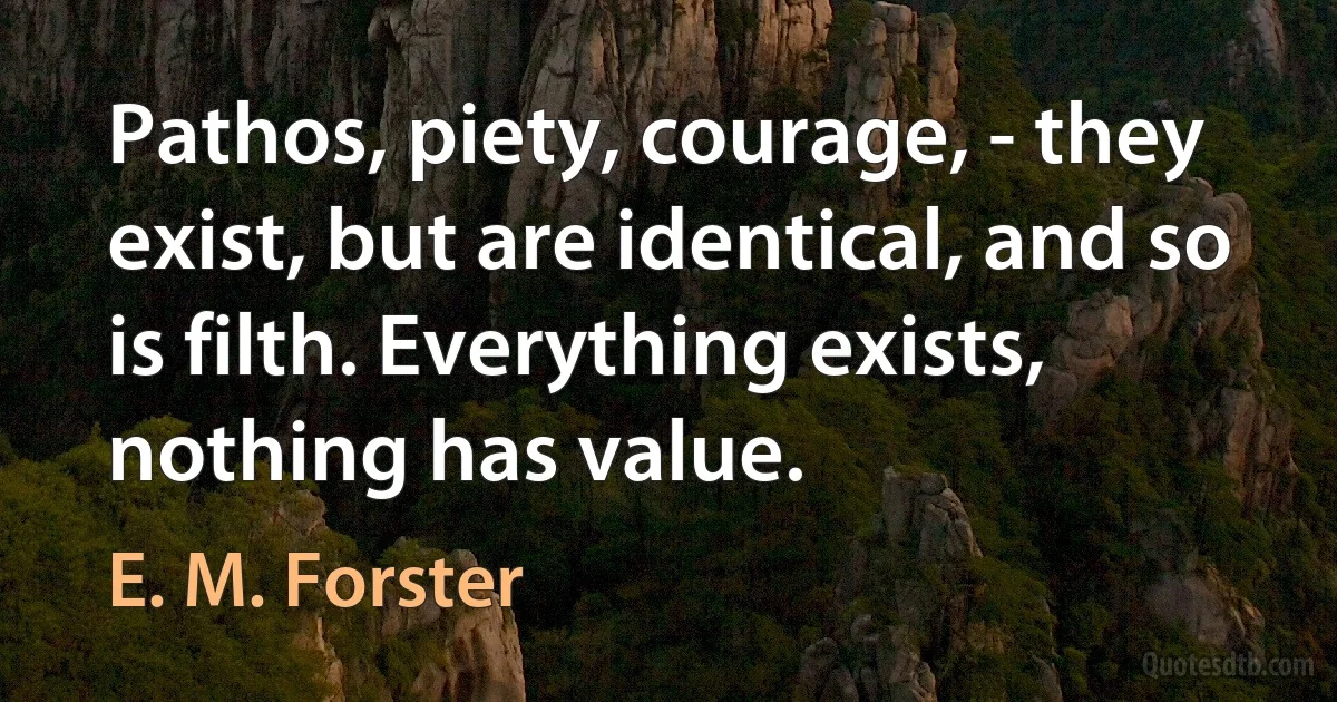 Pathos, piety, courage, - they exist, but are identical, and so is filth. Everything exists, nothing has value. (E. M. Forster)