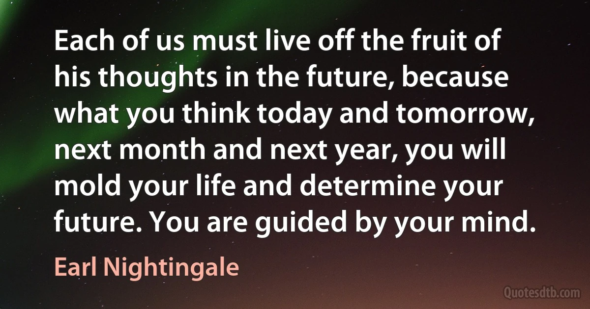 Each of us must live off the fruit of his thoughts in the future, because what you think today and tomorrow, next month and next year, you will mold your life and determine your future. You are guided by your mind. (Earl Nightingale)