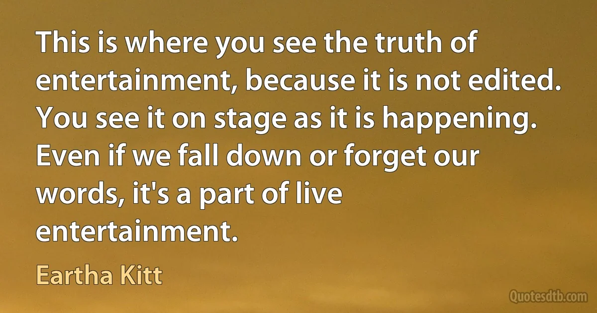 This is where you see the truth of entertainment, because it is not edited. You see it on stage as it is happening. Even if we fall down or forget our words, it's a part of live entertainment. (Eartha Kitt)