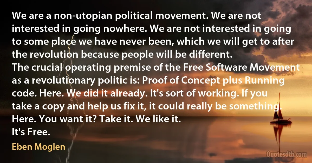 We are a non-utopian political movement. We are not interested in going nowhere. We are not interested in going to some place we have never been, which we will get to after the revolution because people will be different.
The crucial operating premise of the Free Software Movement as a revolutionary politic is: Proof of Concept plus Running code. Here. We did it already. It's sort of working. If you take a copy and help us fix it, it could really be something. Here. You want it? Take it. We like it.
It's Free. (Eben Moglen)