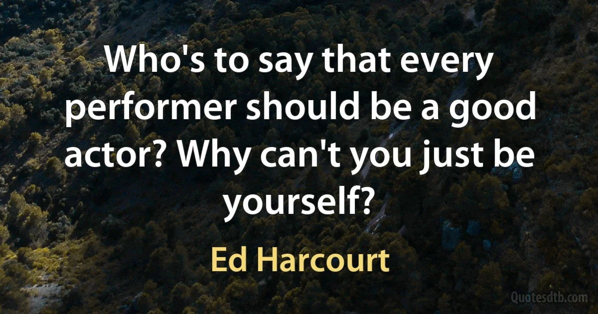 Who's to say that every performer should be a good actor? Why can't you just be yourself? (Ed Harcourt)