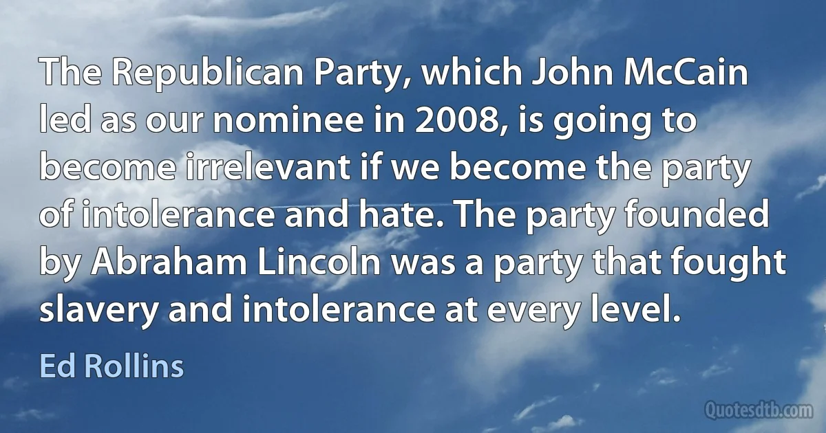 The Republican Party, which John McCain led as our nominee in 2008, is going to become irrelevant if we become the party of intolerance and hate. The party founded by Abraham Lincoln was a party that fought slavery and intolerance at every level. (Ed Rollins)