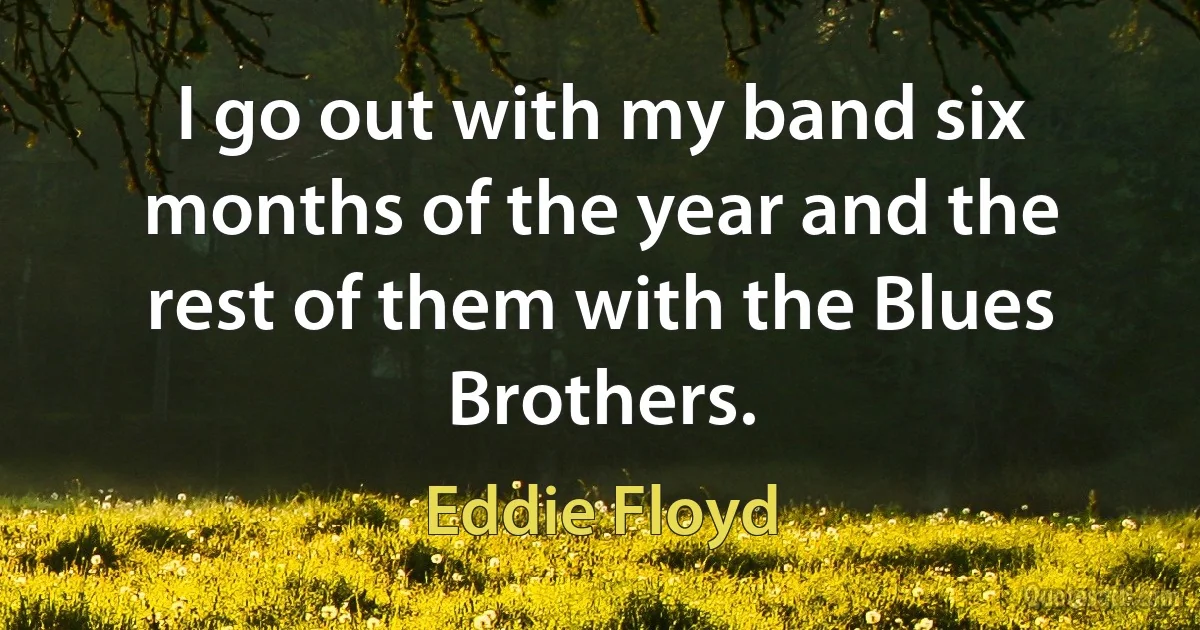 I go out with my band six months of the year and the rest of them with the Blues Brothers. (Eddie Floyd)