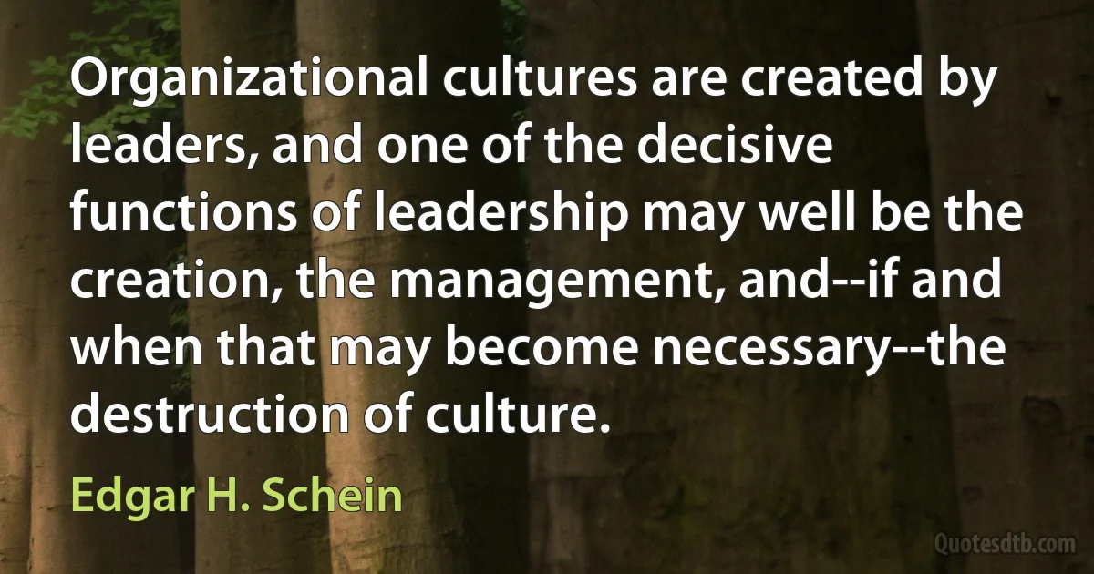 Organizational cultures are created by leaders, and one of the decisive functions of leadership may well be the creation, the management, and--if and when that may become necessary--the destruction of culture. (Edgar H. Schein)