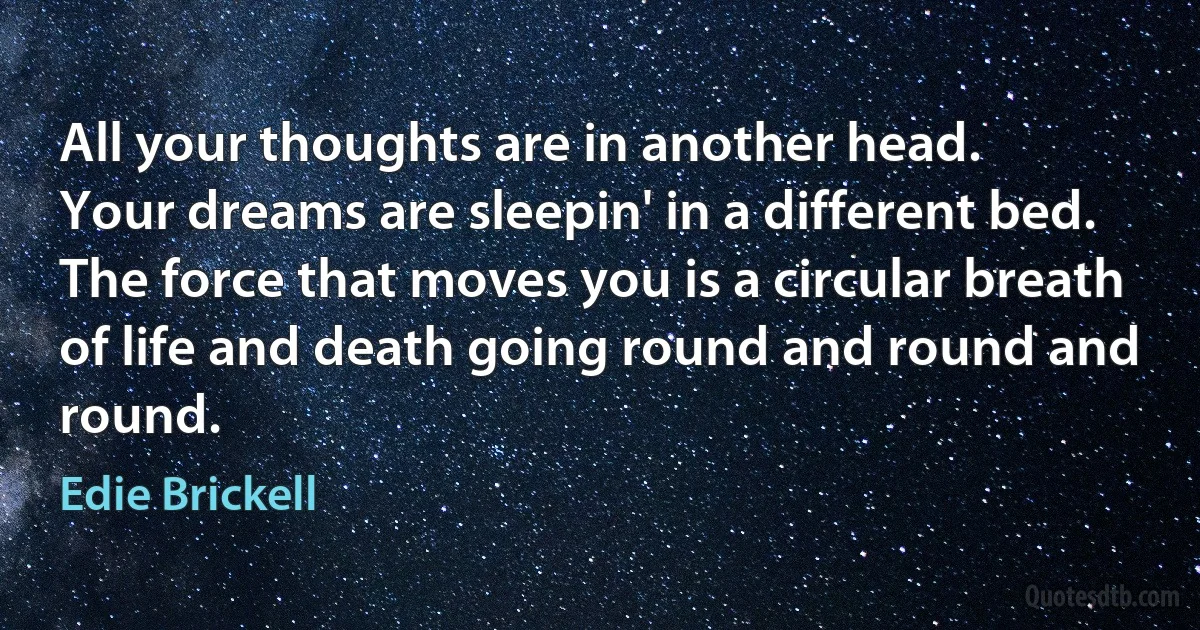 All your thoughts are in another head.
Your dreams are sleepin' in a different bed.
The force that moves you is a circular breath
of life and death going round and round and round. (Edie Brickell)