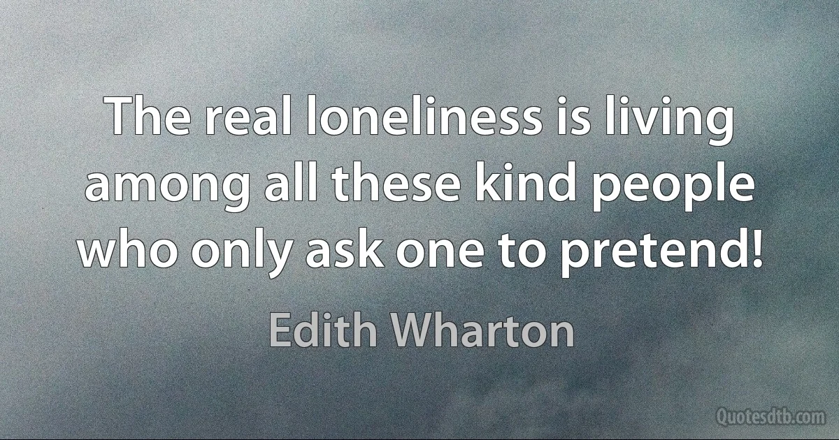 The real loneliness is living among all these kind people who only ask one to pretend! (Edith Wharton)