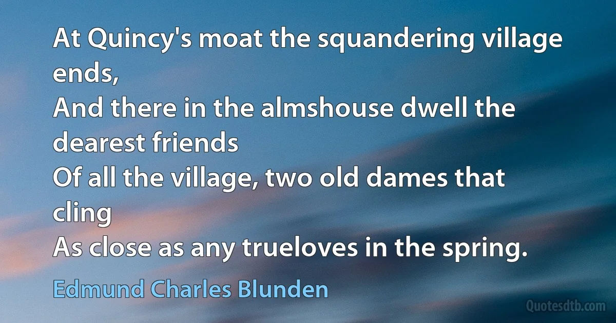 At Quincy's moat the squandering village ends,
And there in the almshouse dwell the dearest friends
Of all the village, two old dames that cling
As close as any trueloves in the spring. (Edmund Charles Blunden)