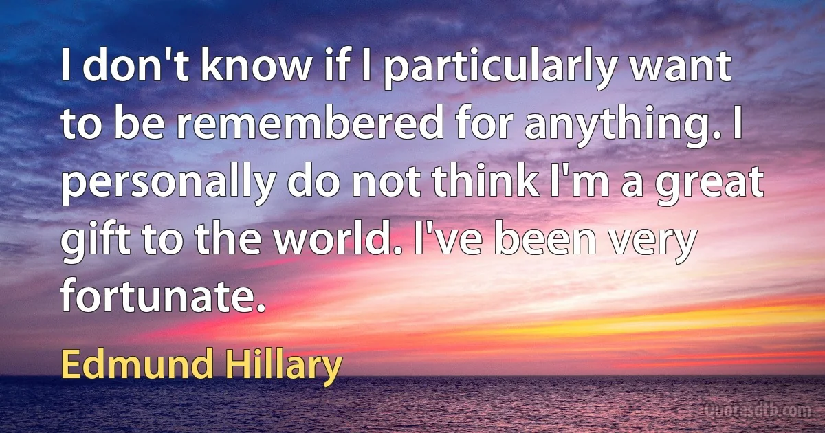 I don't know if I particularly want to be remembered for anything. I personally do not think I'm a great gift to the world. I've been very fortunate. (Edmund Hillary)