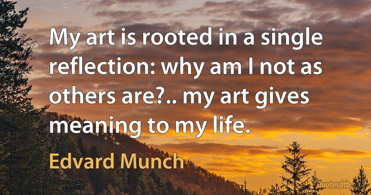 My art is rooted in a single reflection: why am I not as others are?.. my art gives meaning to my life. (Edvard Munch)