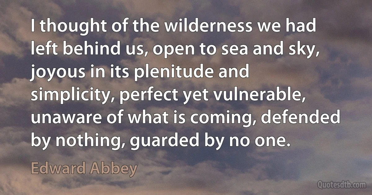 I thought of the wilderness we had left behind us, open to sea and sky, joyous in its plenitude and simplicity, perfect yet vulnerable, unaware of what is coming, defended by nothing, guarded by no one. (Edward Abbey)