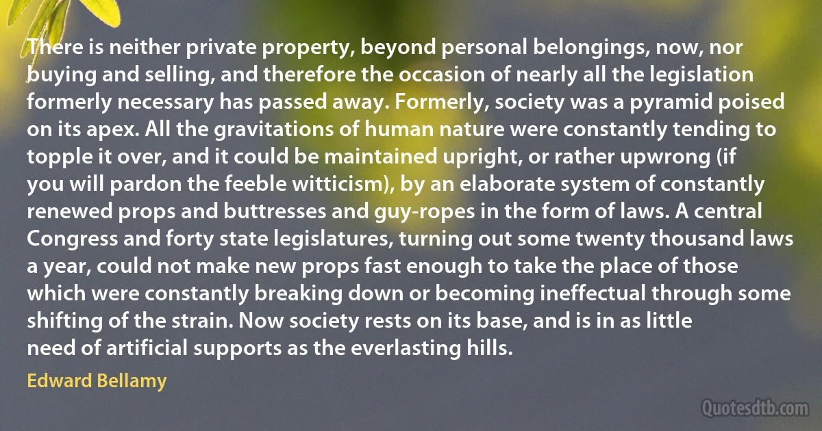 There is neither private property, beyond personal belongings, now, nor buying and selling, and therefore the occasion of nearly all the legislation formerly necessary has passed away. Formerly, society was a pyramid poised on its apex. All the gravitations of human nature were constantly tending to topple it over, and it could be maintained upright, or rather upwrong (if you will pardon the feeble witticism), by an elaborate system of constantly renewed props and buttresses and guy-ropes in the form of laws. A central Congress and forty state legislatures, turning out some twenty thousand laws a year, could not make new props fast enough to take the place of those which were constantly breaking down or becoming ineffectual through some shifting of the strain. Now society rests on its base, and is in as little need of artificial supports as the everlasting hills. (Edward Bellamy)