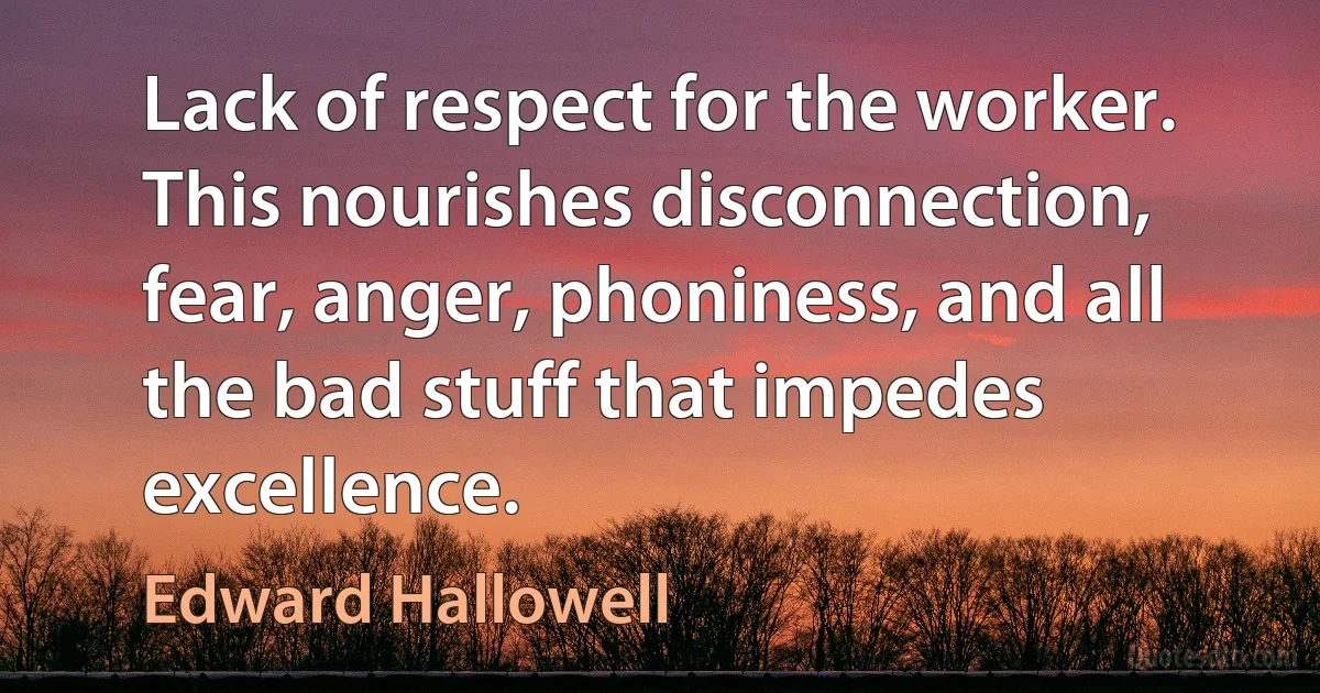 Lack of respect for the worker. This nourishes disconnection, fear, anger, phoniness, and all the bad stuff that impedes excellence. (Edward Hallowell)