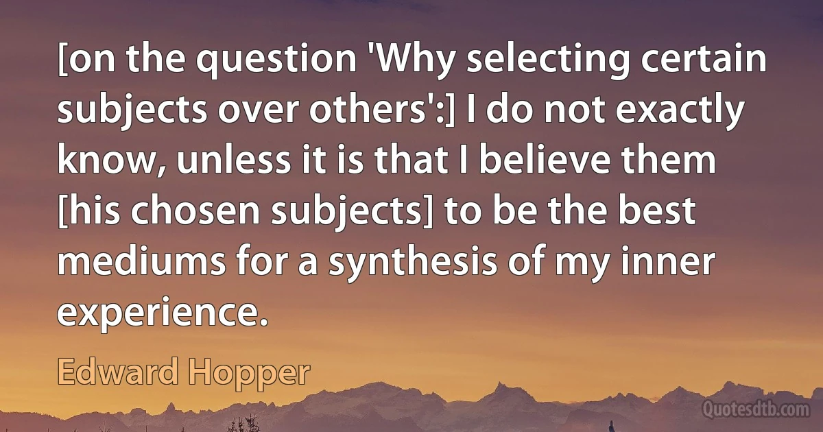 [on the question 'Why selecting certain subjects over others':] I do not exactly know, unless it is that I believe them [his chosen subjects] to be the best mediums for a synthesis of my inner experience. (Edward Hopper)