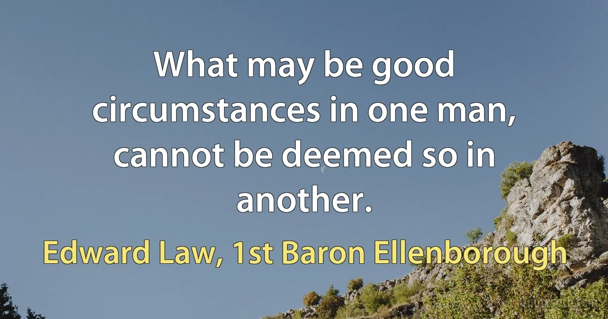 What may be good circumstances in one man, cannot be deemed so in another. (Edward Law, 1st Baron Ellenborough)