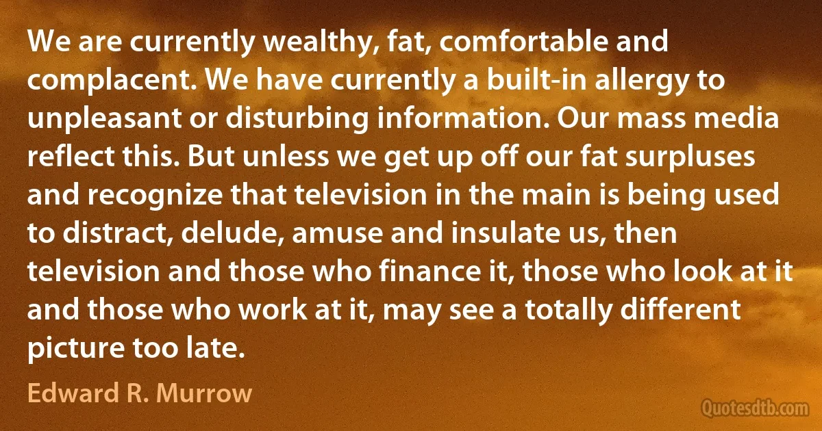 We are currently wealthy, fat, comfortable and complacent. We have currently a built-in allergy to unpleasant or disturbing information. Our mass media reflect this. But unless we get up off our fat surpluses and recognize that television in the main is being used to distract, delude, amuse and insulate us, then television and those who finance it, those who look at it and those who work at it, may see a totally different picture too late. (Edward R. Murrow)