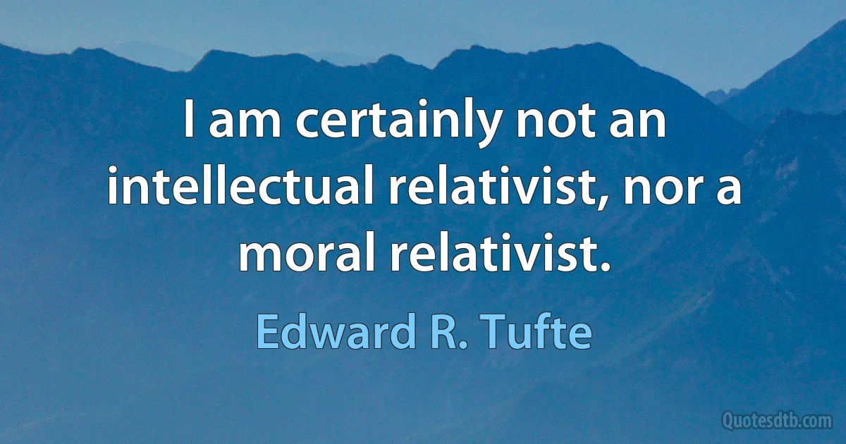 I am certainly not an intellectual relativist, nor a moral relativist. (Edward R. Tufte)