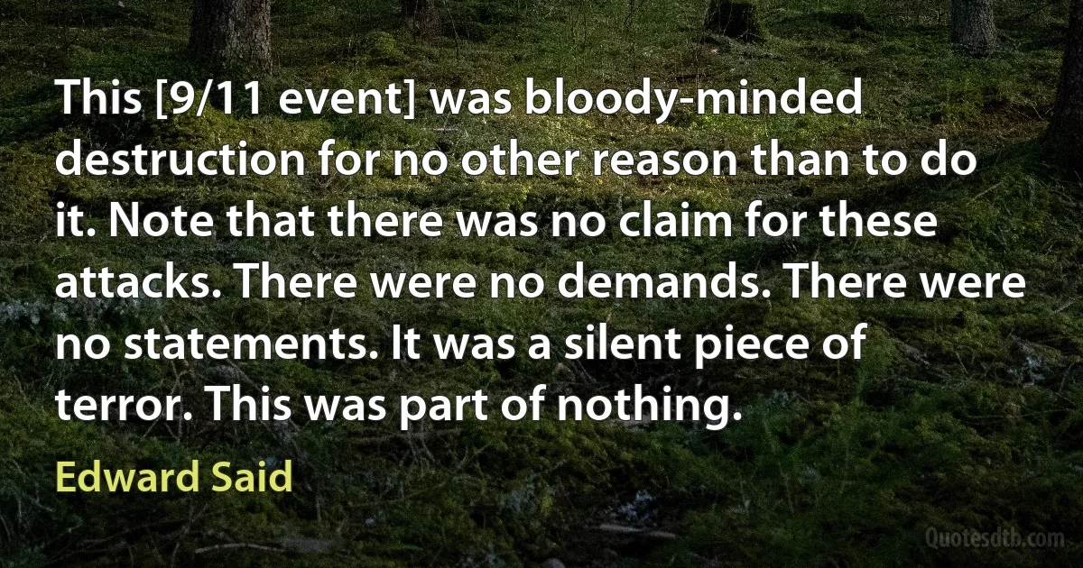 This [9/11 event] was bloody-minded destruction for no other reason than to do it. Note that there was no claim for these attacks. There were no demands. There were no statements. It was a silent piece of terror. This was part of nothing. (Edward Said)