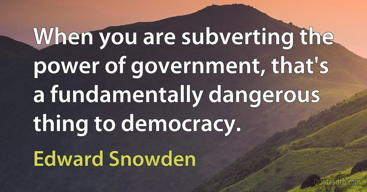 When you are subverting the power of government, that's a fundamentally dangerous thing to democracy. (Edward Snowden)