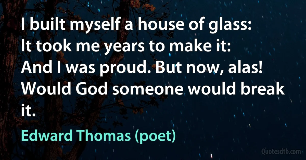 I built myself a house of glass:
It took me years to make it:
And I was proud. But now, alas!
Would God someone would break it. (Edward Thomas (poet))