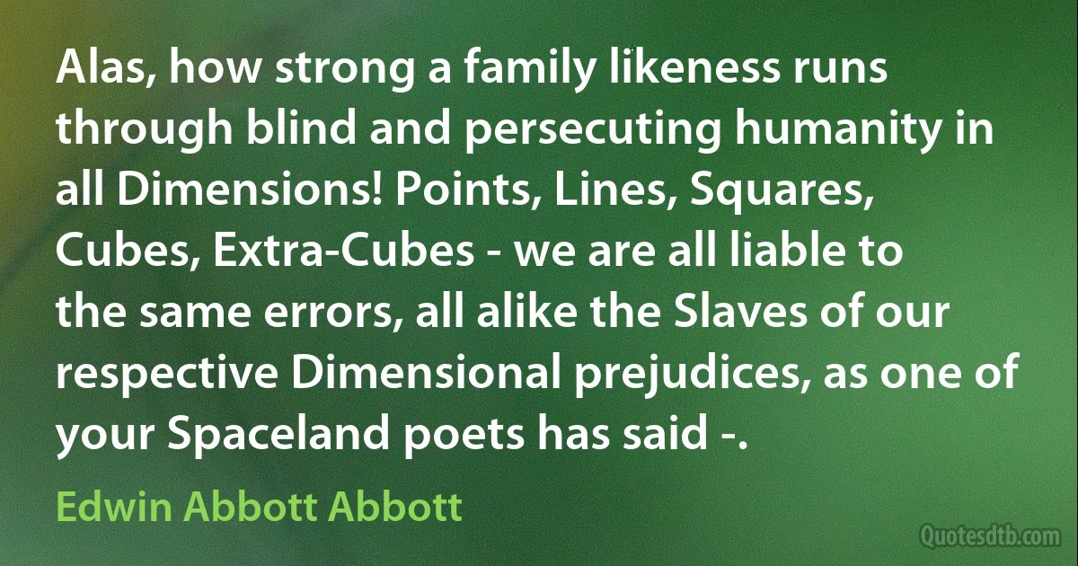 Alas, how strong a family likeness runs through blind and persecuting humanity in all Dimensions! Points, Lines, Squares, Cubes, Extra-Cubes - we are all liable to the same errors, all alike the Slaves of our respective Dimensional prejudices, as one of your Spaceland poets has said -. (Edwin Abbott Abbott)