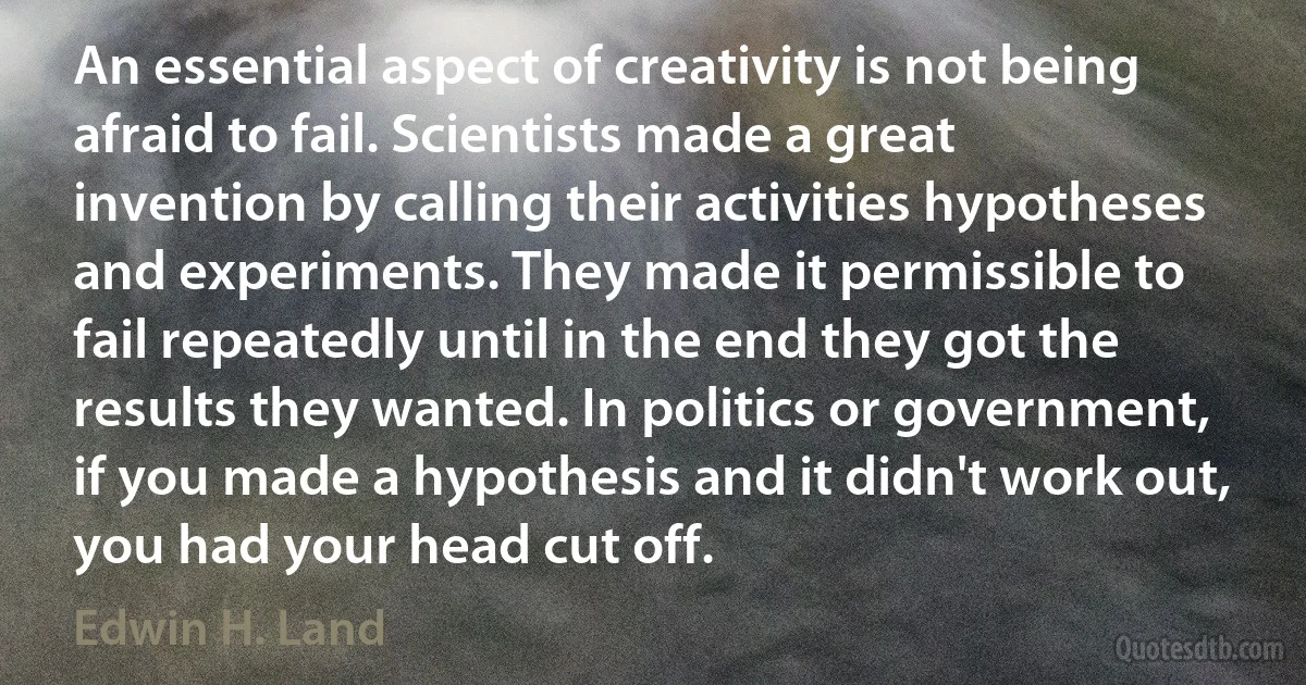 An essential aspect of creativity is not being afraid to fail. Scientists made a great invention by calling their activities hypotheses and experiments. They made it permissible to fail repeatedly until in the end they got the results they wanted. In politics or government, if you made a hypothesis and it didn't work out, you had your head cut off. (Edwin H. Land)