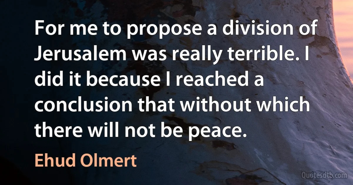 For me to propose a division of Jerusalem was really terrible. I did it because I reached a conclusion that without which there will not be peace. (Ehud Olmert)