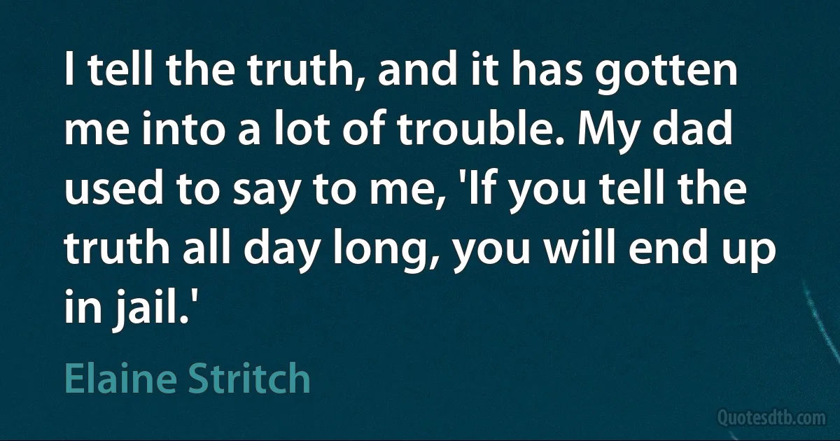 I tell the truth, and it has gotten me into a lot of trouble. My dad used to say to me, 'If you tell the truth all day long, you will end up in jail.' (Elaine Stritch)