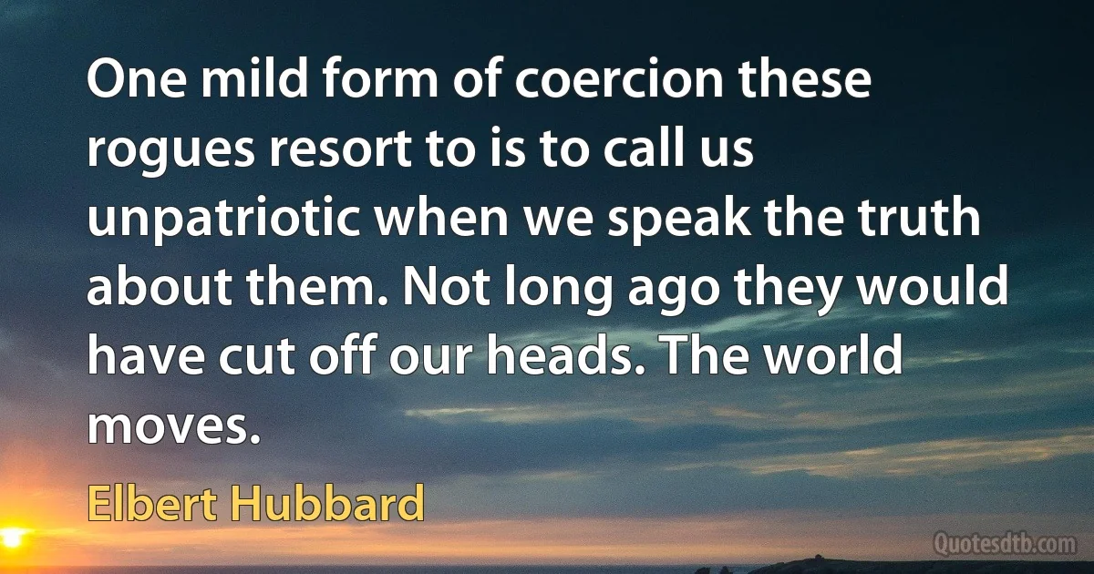 One mild form of coercion these rogues resort to is to call us unpatriotic when we speak the truth about them. Not long ago they would have cut off our heads. The world moves. (Elbert Hubbard)