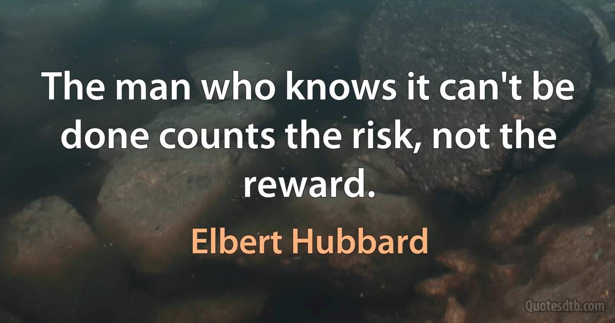 The man who knows it can't be done counts the risk, not the reward. (Elbert Hubbard)