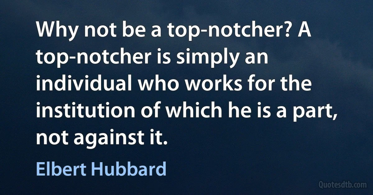 Why not be a top-notcher? A top-notcher is simply an individual who works for the institution of which he is a part, not against it. (Elbert Hubbard)