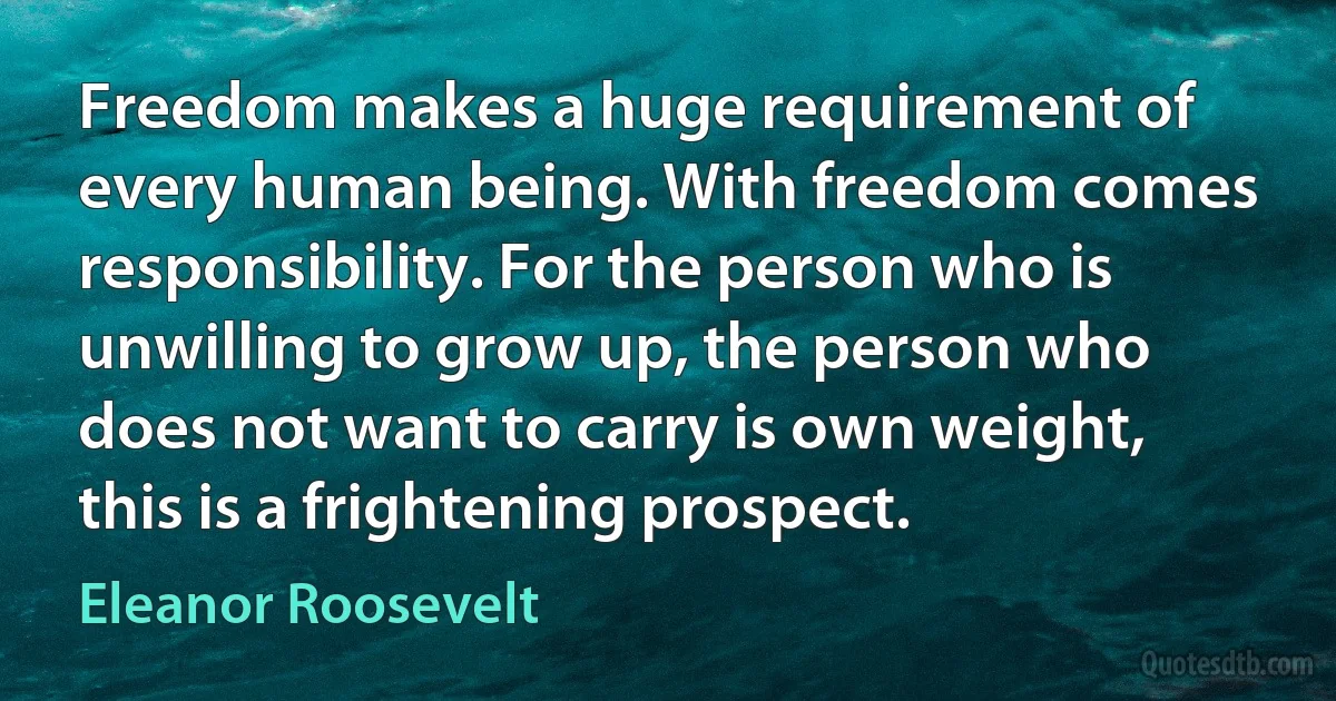 Freedom makes a huge requirement of every human being. With freedom comes responsibility. For the person who is unwilling to grow up, the person who does not want to carry is own weight, this is a frightening prospect. (Eleanor Roosevelt)