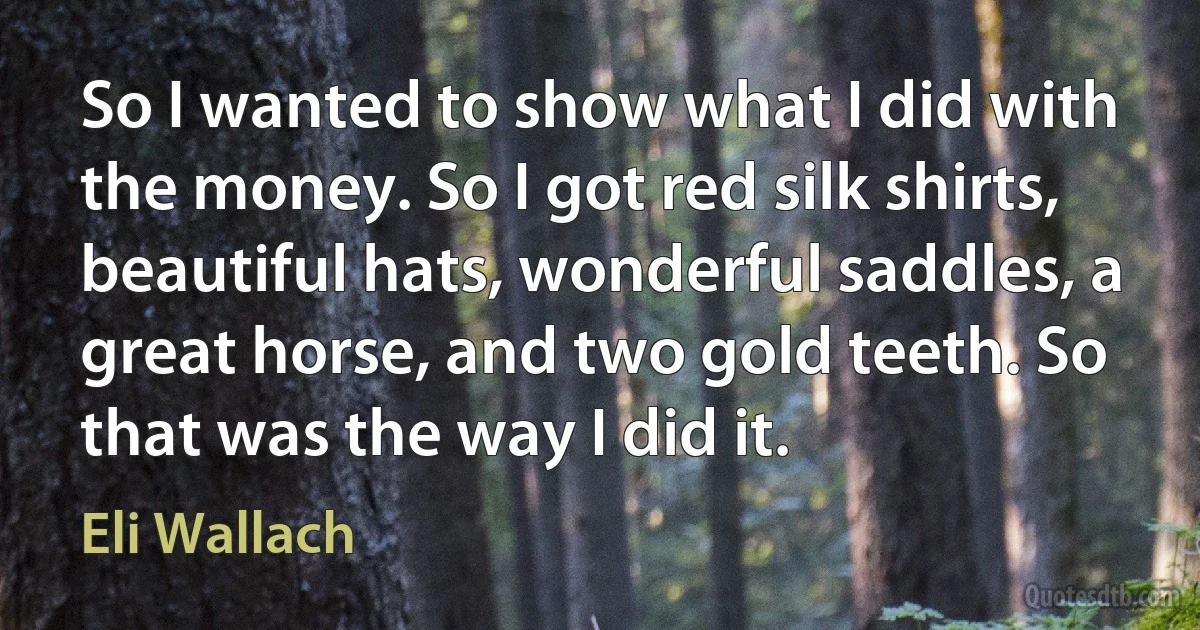 So I wanted to show what I did with the money. So I got red silk shirts, beautiful hats, wonderful saddles, a great horse, and two gold teeth. So that was the way I did it. (Eli Wallach)